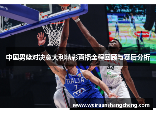 中国男篮对决意大利精彩直播全程回顾与赛后分析