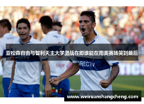 亚松森自由与智利天主大学激战在即谁能在南美赛场笑到最后