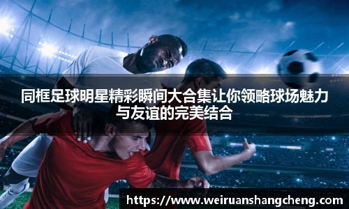 同框足球明星精彩瞬间大合集让你领略球场魅力与友谊的完美结合